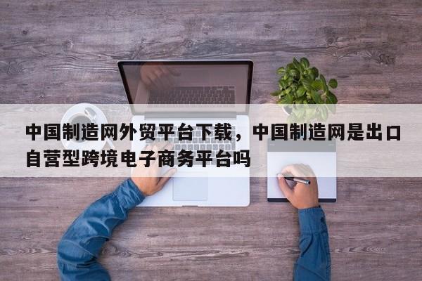 中国制造网外贸平台下载	，中国制造网是出口自营型跨境电子商务平台吗