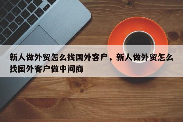 新人做外贸怎么找国外客户	，新人做外贸怎么找国外客户做中间商