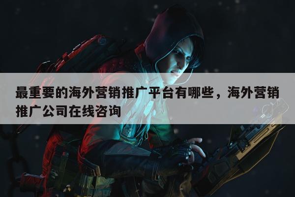 最重要的海外营销推广平台有哪些，海外营销推广公司在线咨询