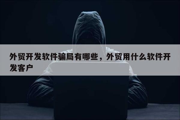 外贸开发软件骗局有哪些，外贸用什么软件开发客户