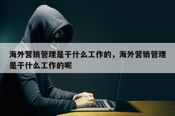 海外营销管理是干什么工作的	，海外营销管理是干什么工作的呢
