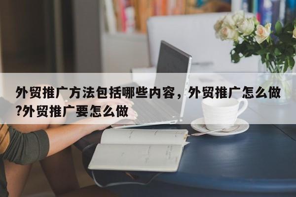 外贸推广方法包括哪些内容，外贸推广怎么做?外贸推广要怎么做