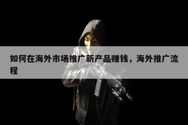 如何在海外市场推广新产品赚钱，海外推广流程