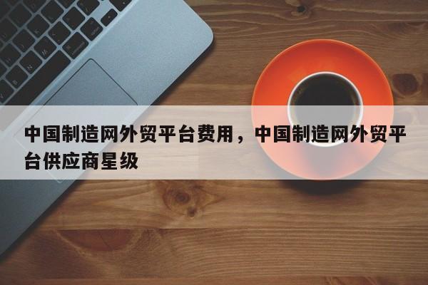 中国制造网外贸平台费用，中国制造网外贸平台供应商星级
