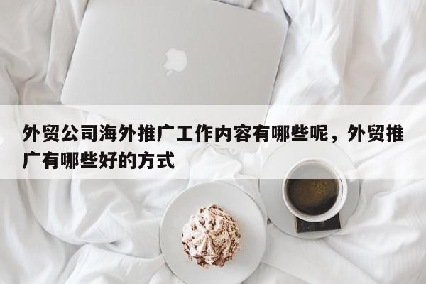 外贸公司海外推广工作内容有哪些呢，外贸推广有哪些好的方式