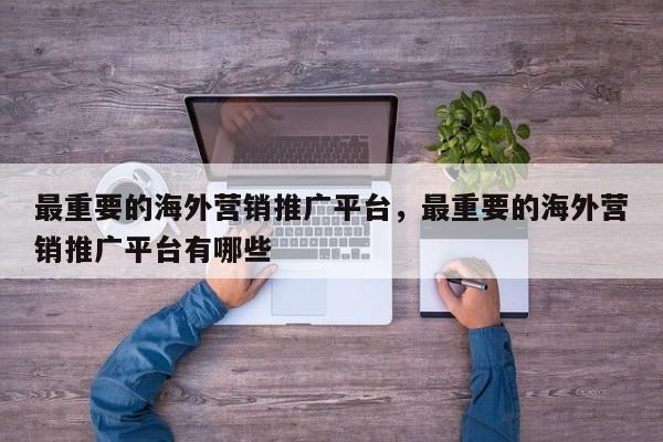 最重要的海外营销推广平台，最重要的海外营销推广平台有哪些