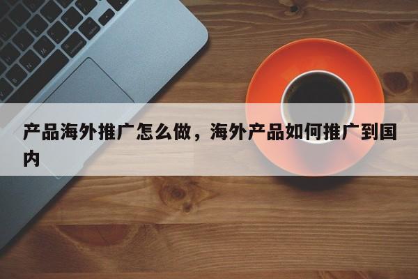 产品海外推广怎么做，海外产品如何推广到国内