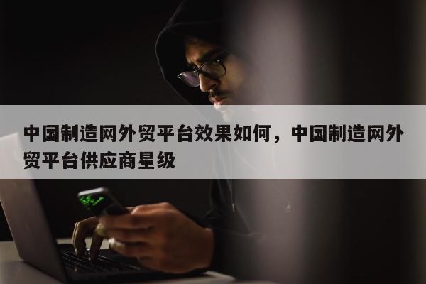 中国制造网外贸平台效果如何	，中国制造网外贸平台供应商星级