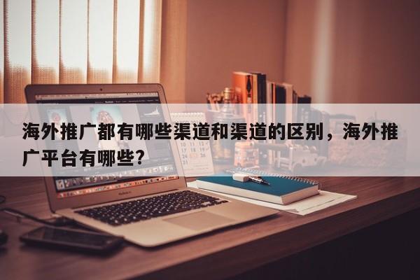 海外推广都有哪些渠道和渠道的区别，海外推广平台有哪些?