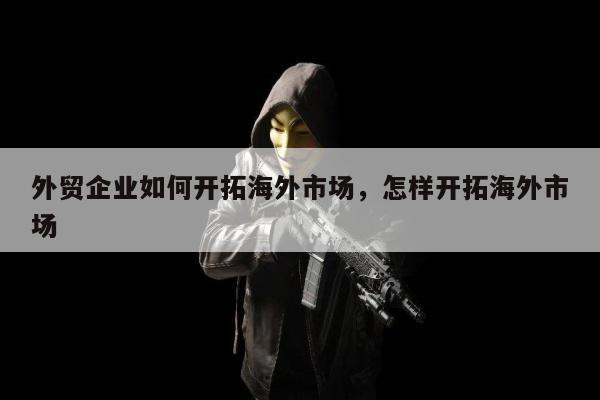 外贸企业如何开拓海外市场	，怎样开拓海外市场