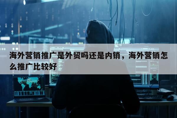海外营销推广是外贸吗还是内销，海外营销怎么推广比较好