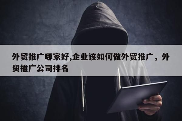外贸推广哪家好,企业该如何做外贸推广，外贸推广公司排名