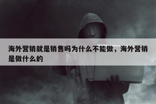 海外营销就是销售吗为什么不能做，海外营销是做什么的