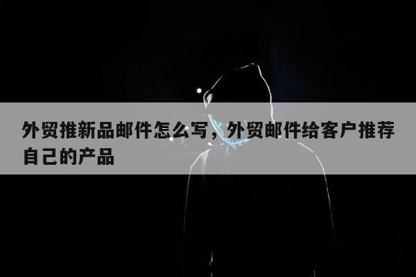 外贸推新品邮件怎么写，外贸邮件给客户推荐自己的产品