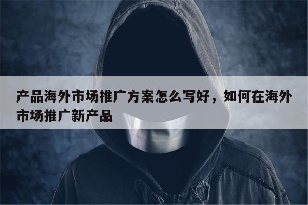 产品海外市场推广方案怎么写好，如何在海外市场推广新产品