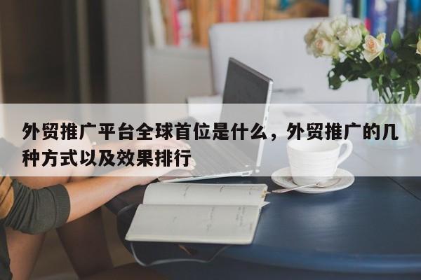 外贸推广平台全球首位是什么，外贸推广的几种方式以及效果排行
