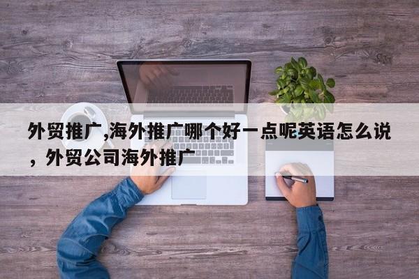 外贸推广,海外推广哪个好一点呢英语怎么说	，外贸公司海外推广