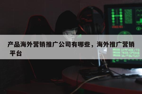 产品海外营销推广公司有哪些，海外推广营销 平台