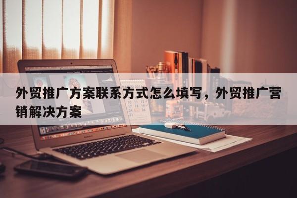 外贸推广方案联系方式怎么填写	，外贸推广营销解决方案