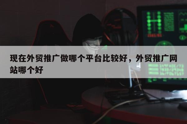 现在外贸推广做哪个平台比较好，外贸推广网站哪个好