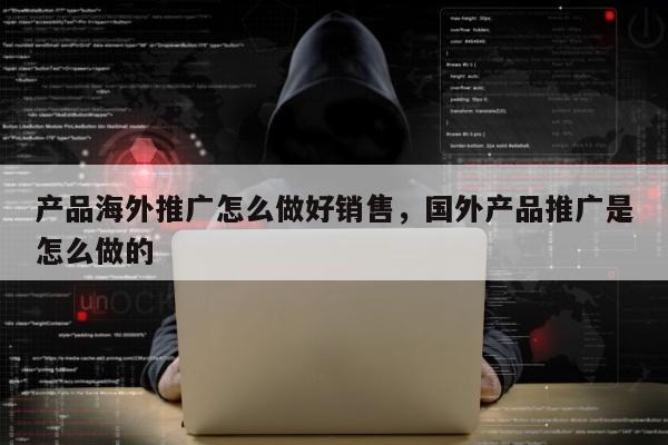 产品海外推广怎么做好销售，国外产品推广是怎么做的