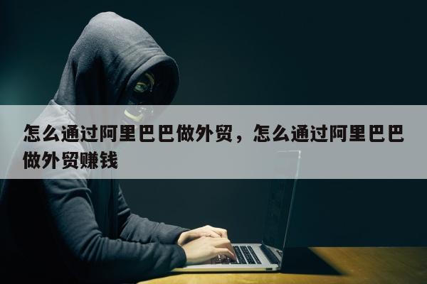 怎么通过阿里巴巴做外贸	，怎么通过阿里巴巴做外贸赚钱
