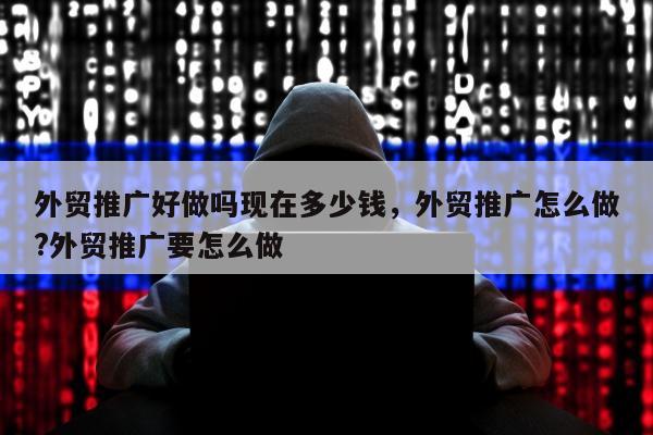 外贸推广好做吗现在多少钱，外贸推广怎么做?外贸推广要怎么做