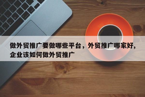 做外贸推广要做哪些平台，外贸推广哪家好,企业该如何做外贸推广