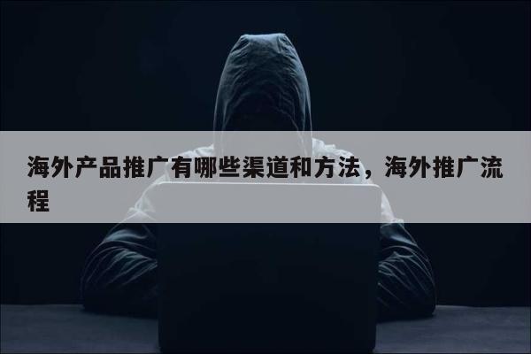 海外产品推广有哪些渠道和方法，海外推广流程