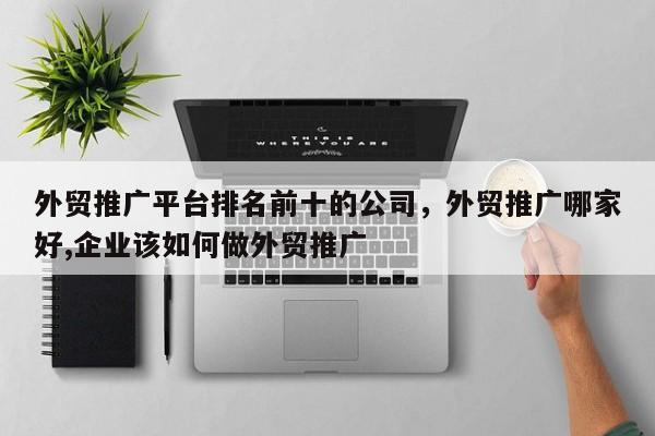 外贸推广平台排名前十的公司	，外贸推广哪家好,企业该如何做外贸推广