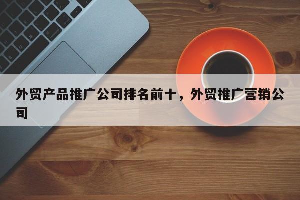 外贸产品推广公司排名前十，外贸推广营销公司
