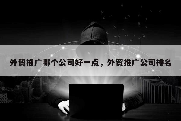 外贸推广哪个公司好一点，外贸推广公司排名