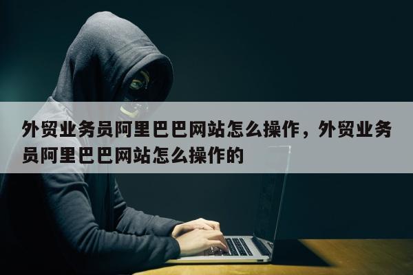 外贸业务员阿里巴巴网站怎么操作，外贸业务员阿里巴巴网站怎么操作的