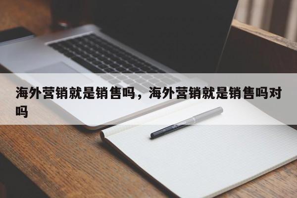 海外营销就是销售吗，海外营销就是销售吗对吗