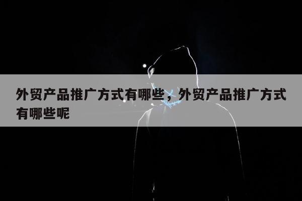 外贸产品推广方式有哪些	，外贸产品推广方式有哪些呢