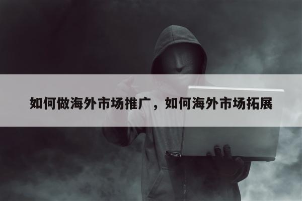 如何做海外市场推广，如何海外市场拓展