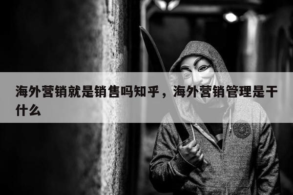 海外营销就是销售吗知乎，海外营销管理是干什么