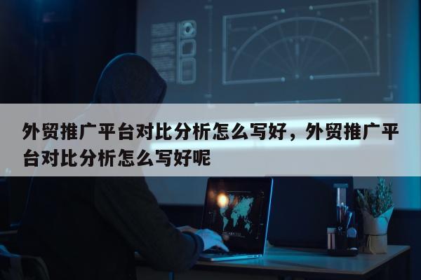 外贸推广平台对比分析怎么写好	，外贸推广平台对比分析怎么写好呢