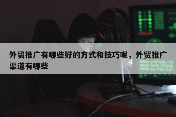 外贸推广有哪些好的方式和技巧呢	，外贸推广渠道有哪些