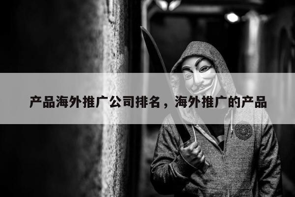 产品海外推广公司排名，海外推广的产品