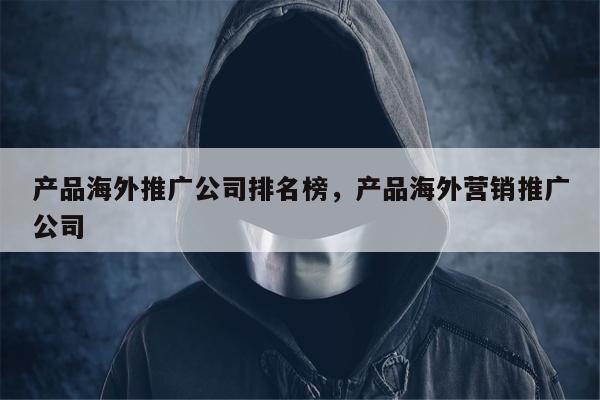产品海外推广公司排名榜	，产品海外营销推广公司