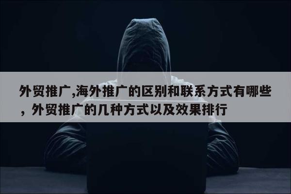 外贸推广,海外推广的区别和联系方式有哪些，外贸推广的几种方式以及效果排行