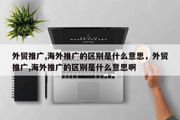 外贸推广,海外推广的区别是什么意思，外贸推广,海外推广的区别是什么意思啊