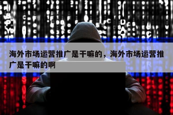 海外市场运营推广是干嘛的	，海外市场运营推广是干嘛的啊