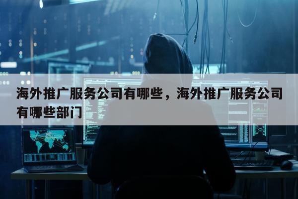 海外推广服务公司有哪些，海外推广服务公司有哪些部门