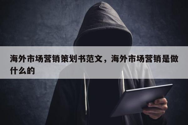 海外市场营销策划书范文，海外市场营销是做什么的