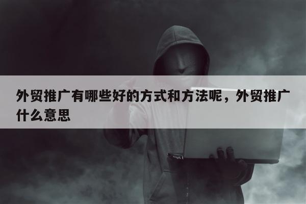 外贸推广有哪些好的方式和方法呢	，外贸推广什么意思