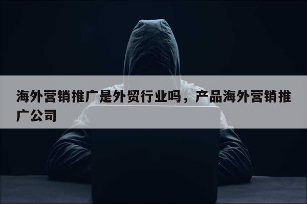海外营销推广是外贸行业吗	，产品海外营销推广公司