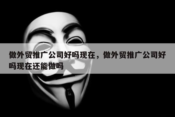 做外贸推广公司好吗现在，做外贸推广公司好吗现在还能做吗