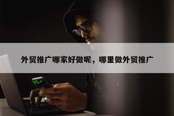 外贸推广哪家好做呢，哪里做外贸推广